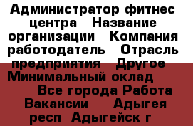 Администратор фитнес центра › Название организации ­ Компания-работодатель › Отрасль предприятия ­ Другое › Минимальный оклад ­ 28 000 - Все города Работа » Вакансии   . Адыгея респ.,Адыгейск г.